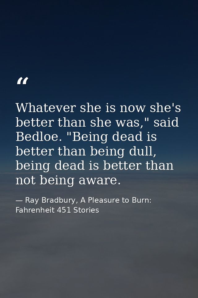 Whatever she is now she's better than she was," said Bedloe. "Being dead is better than being dull, being dead is better — Ray Bradbury, A Pleasure to Burn: Fahrenheit 451 Stories