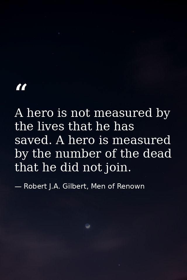 A hero is not measured by the lives that he has saved. A hero is measured by the number of the dead that he did not join — Robert J.A. Gilbert, Men of Renown