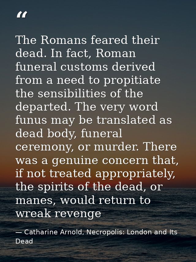 The Romans feared their dead. In fact, Roman funeral customs derived from a need to propitiate the sensibilities of the  — Catharine Arnold, Necropolis: London and Its Dead