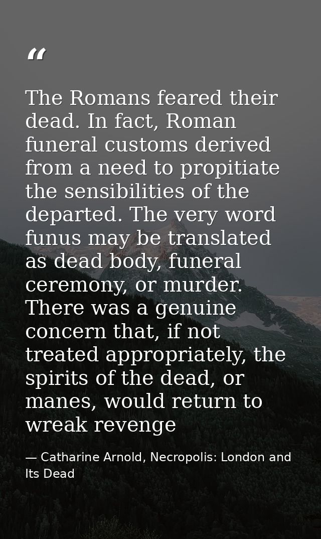 The Romans feared their dead. In fact, Roman funeral customs derived from a need to propitiate the sensibilities of the  — Catharine Arnold, Necropolis: London and Its Dead