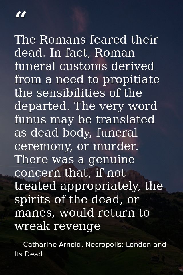The Romans feared their dead. In fact, Roman funeral customs derived from a need to propitiate the sensibilities of the  — Catharine Arnold, Necropolis: London and Its Dead
