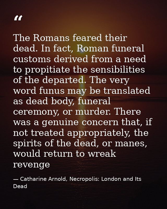 The Romans feared their dead. In fact, Roman funeral customs derived from a need to propitiate the sensibilities of the  — Catharine Arnold, Necropolis: London and Its Dead