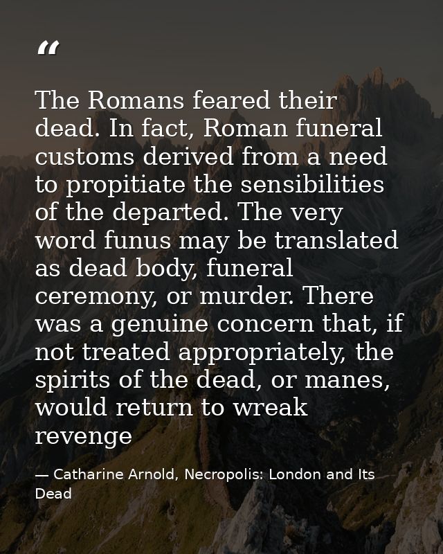 The Romans feared their dead. In fact, Roman funeral customs derived from a need to propitiate the sensibilities of the  — Catharine Arnold, Necropolis: London and Its Dead