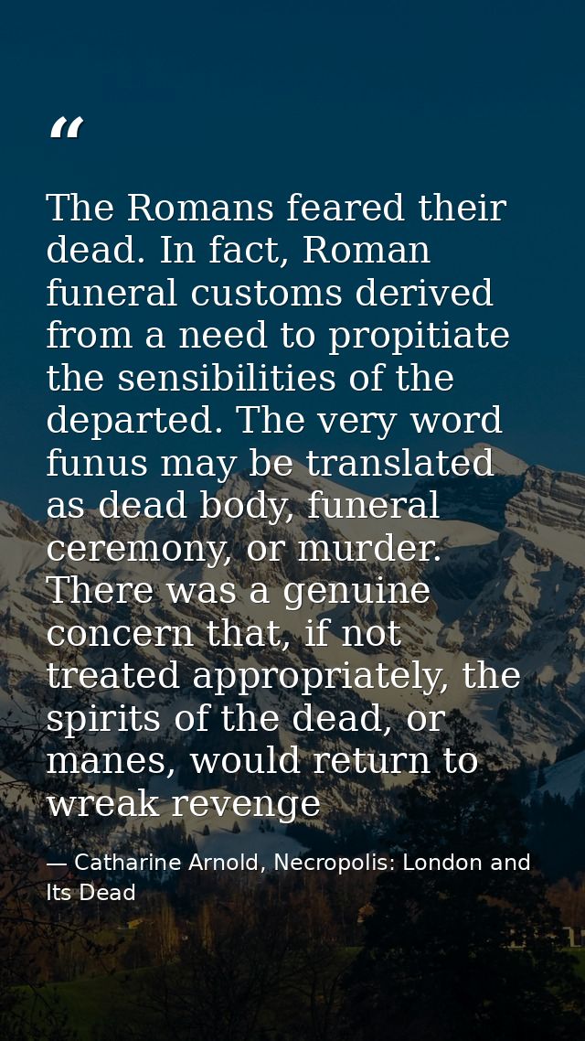 The Romans feared their dead. In fact, Roman funeral customs derived from a need to propitiate the sensibilities of the  — Catharine Arnold, Necropolis: London and Its Dead