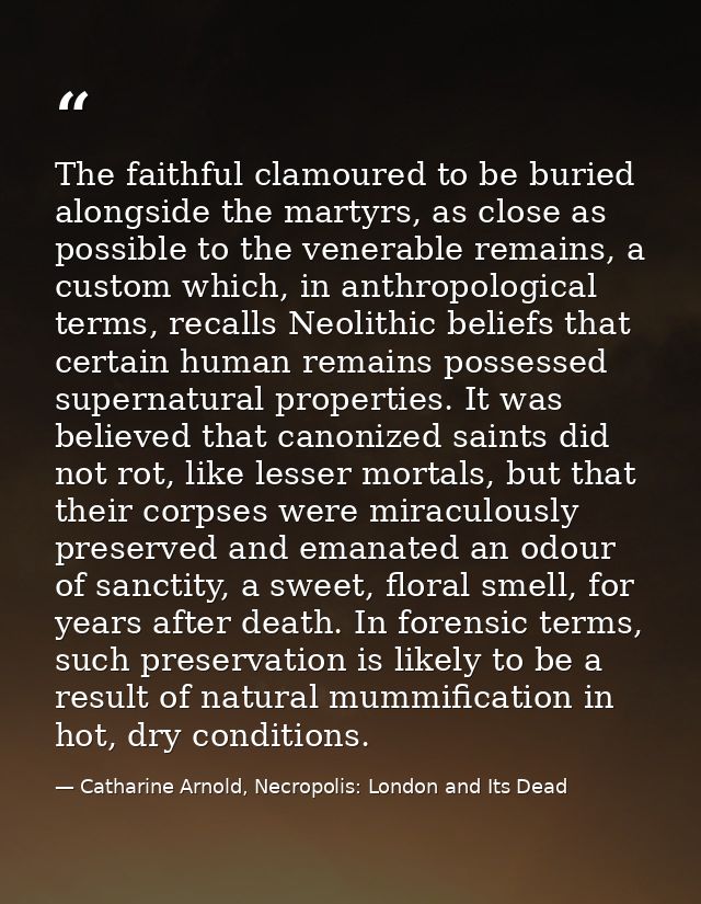 The faithful clamoured to be buried alongside the martyrs, as close as possible to the venerable remains, a custom which — Catharine Arnold, Necropolis: London and Its Dead