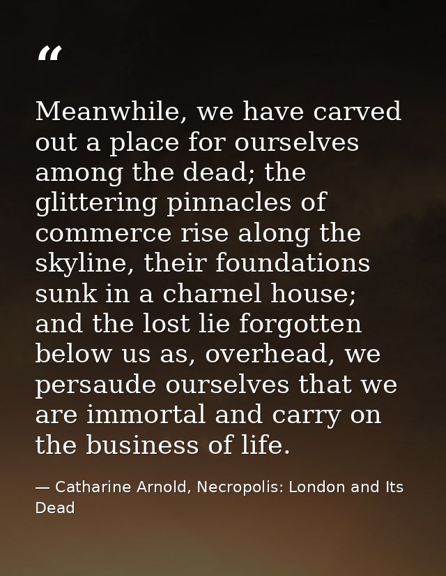 Meanwhile, we have carved out a place for ourselves among the dead; the glittering pinnacles of commerce rise along the  — Catharine Arnold, Necropolis: London and Its Dead
