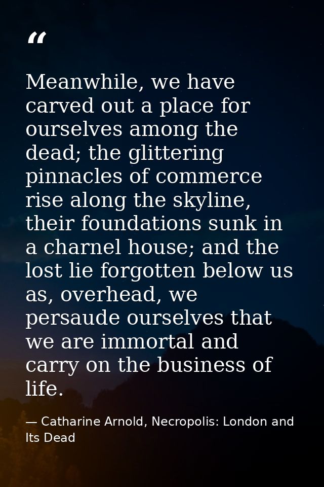 Meanwhile, we have carved out a place for ourselves among the dead; the glittering pinnacles of commerce rise along the  — Catharine Arnold, Necropolis: London and Its Dead