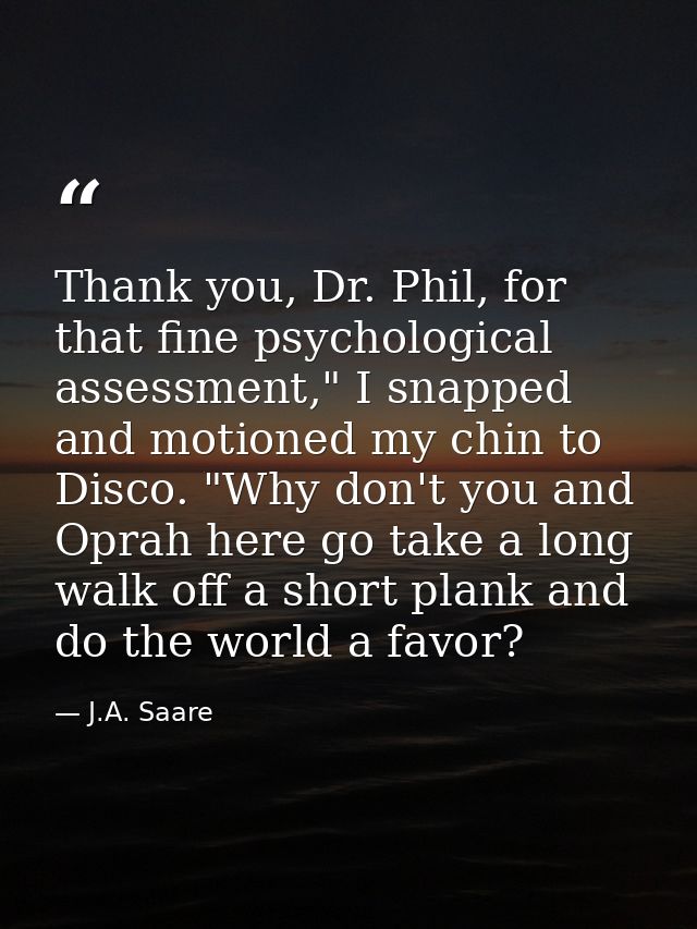 Thank you, Dr. Phil, for that fine psychological assessment," I snapped and motioned my chin to Disco. "Why don't you an — J.A. Saare