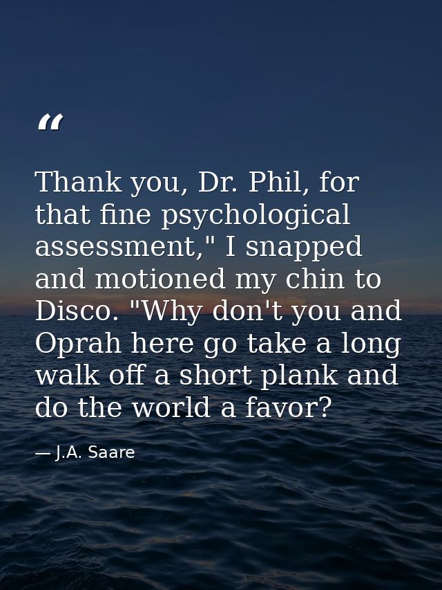 Thank you, Dr. Phil, for that fine psychological assessment," I snapped and motioned my chin to Disco. "Why don't you an — J.A. Saare
