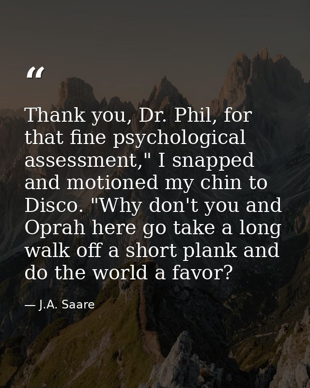 Thank you, Dr. Phil, for that fine psychological assessment," I snapped and motioned my chin to Disco. "Why don't you an — J.A. Saare