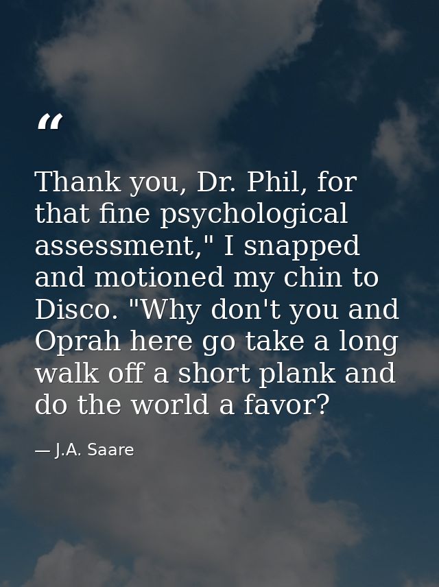 Thank you, Dr. Phil, for that fine psychological assessment," I snapped and motioned my chin to Disco. "Why don't you an — J.A. Saare