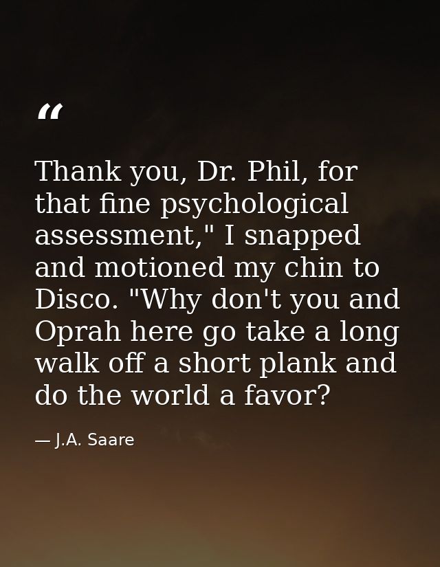 Thank you, Dr. Phil, for that fine psychological assessment," I snapped and motioned my chin to Disco. "Why don't you an — J.A. Saare