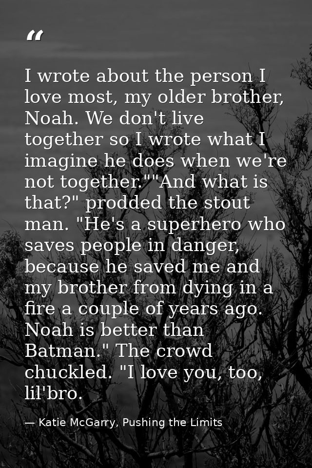 I wrote about the person I love most, my older brother, Noah. We don't live together so I wrote what I imagine he does w — Katie McGarry, Pushing the Limits