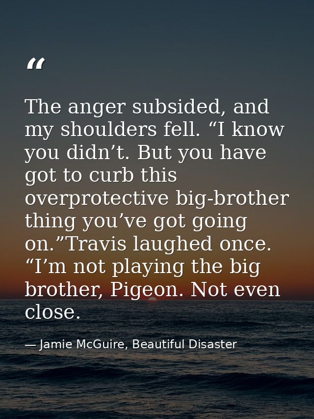 The anger subsided, and my shoulders fell. “I know you didn’t. But you have got to curb this overprotective big-brother  — Jamie McGuire, Beautiful Disaster