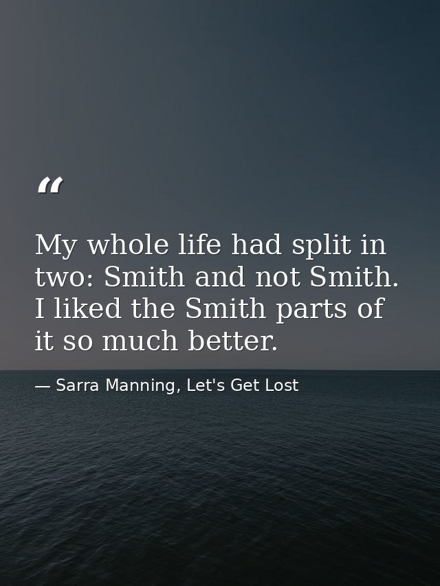 My whole life had split in two: Smith and not Smith. I liked the Smith parts of it so much better. — Sarra Manning, Let's Get Lost