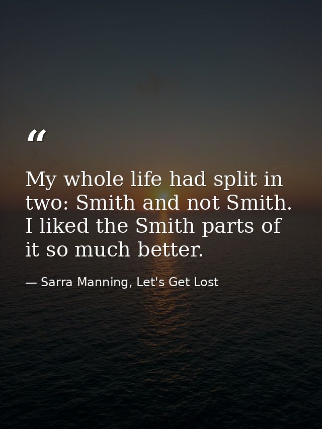 My whole life had split in two: Smith and not Smith. I liked the Smith parts of it so much better. — Sarra Manning, Let's Get Lost