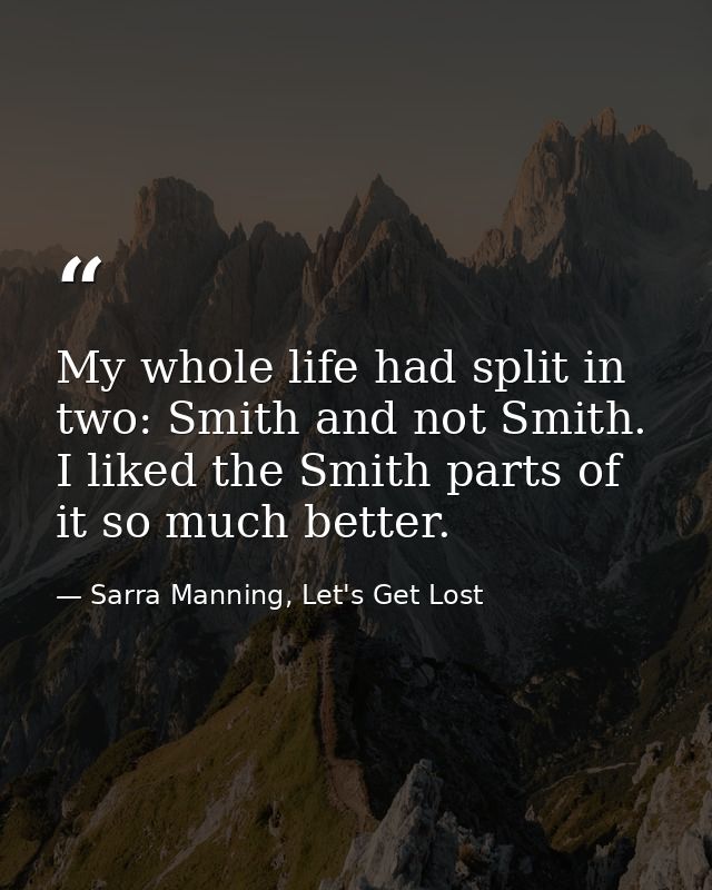 My whole life had split in two: Smith and not Smith. I liked the Smith parts of it so much better. — Sarra Manning, Let's Get Lost