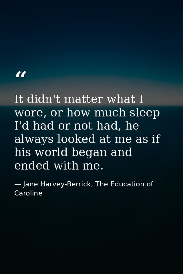 It didn't matter what I wore, or how much sleep I'd had or not had, he always looked at me as if his world began and end — Jane Harvey-Berrick, The Education of Caroline