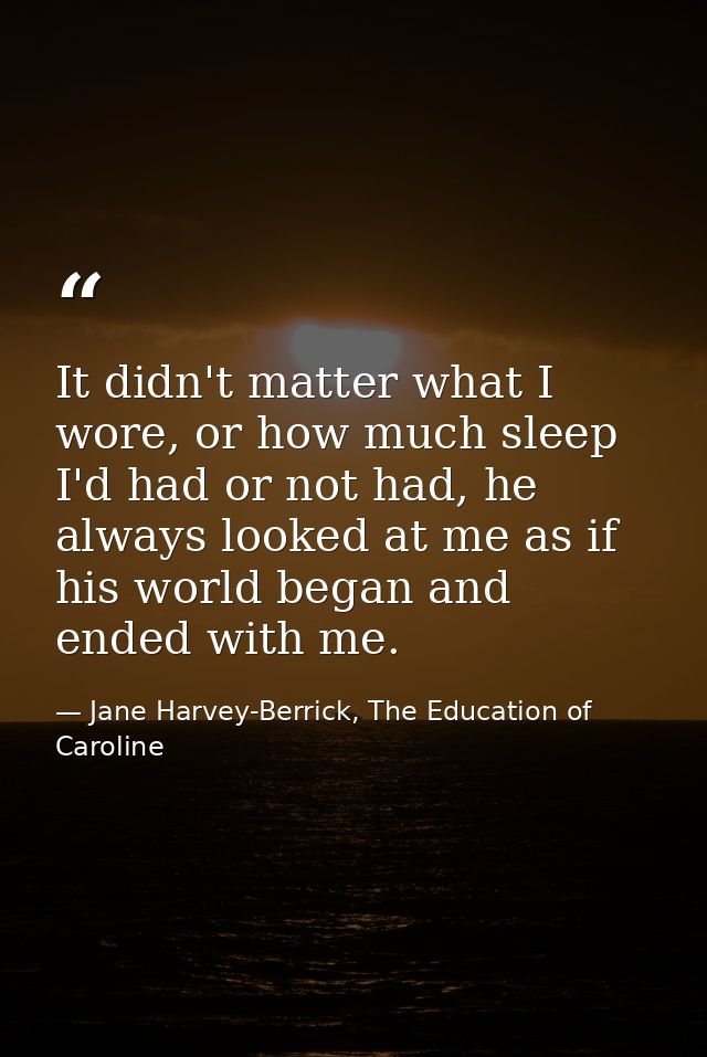 It didn't matter what I wore, or how much sleep I'd had or not had, he always looked at me as if his world began and end — Jane Harvey-Berrick, The Education of Caroline
