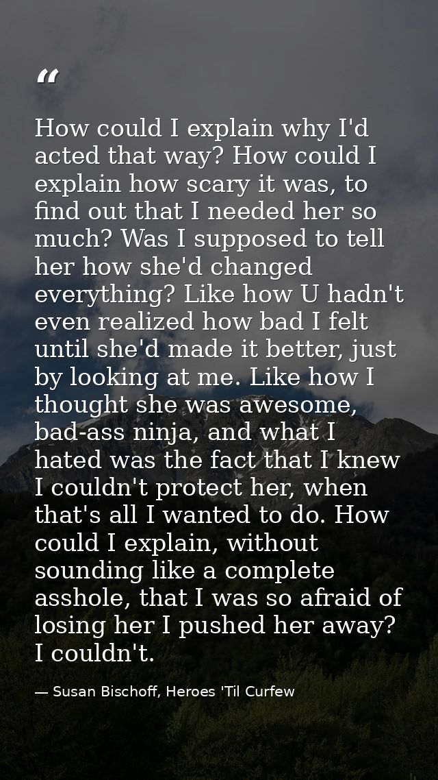 How could I explain why I'd acted that way? How could I explain how scary it was, to find out that I needed her so much? — Susan Bischoff, Heroes 'Til Curfew