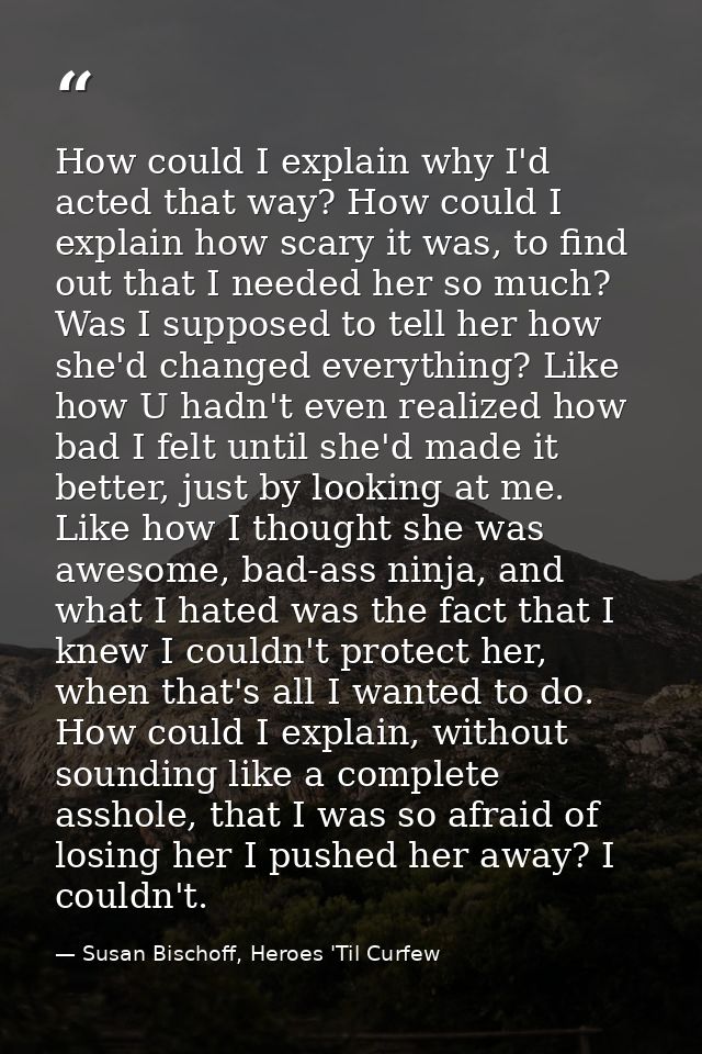 How could I explain why I'd acted that way? How could I explain how scary it was, to find out that I needed her so much? — Susan Bischoff, Heroes 'Til Curfew