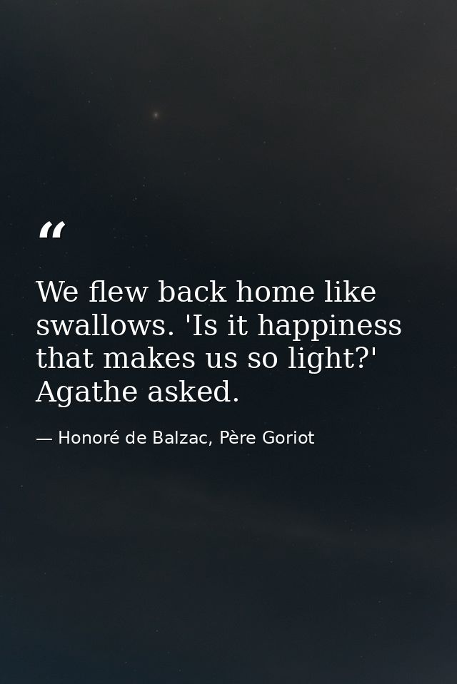 We flew back home like swallows. 'Is it happiness that makes us so light?' Agathe asked. — Honoré de Balzac, Père Goriot