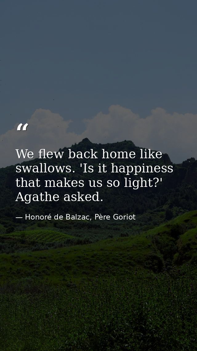 We flew back home like swallows. 'Is it happiness that makes us so light?' Agathe asked. — Honoré de Balzac, Père Goriot