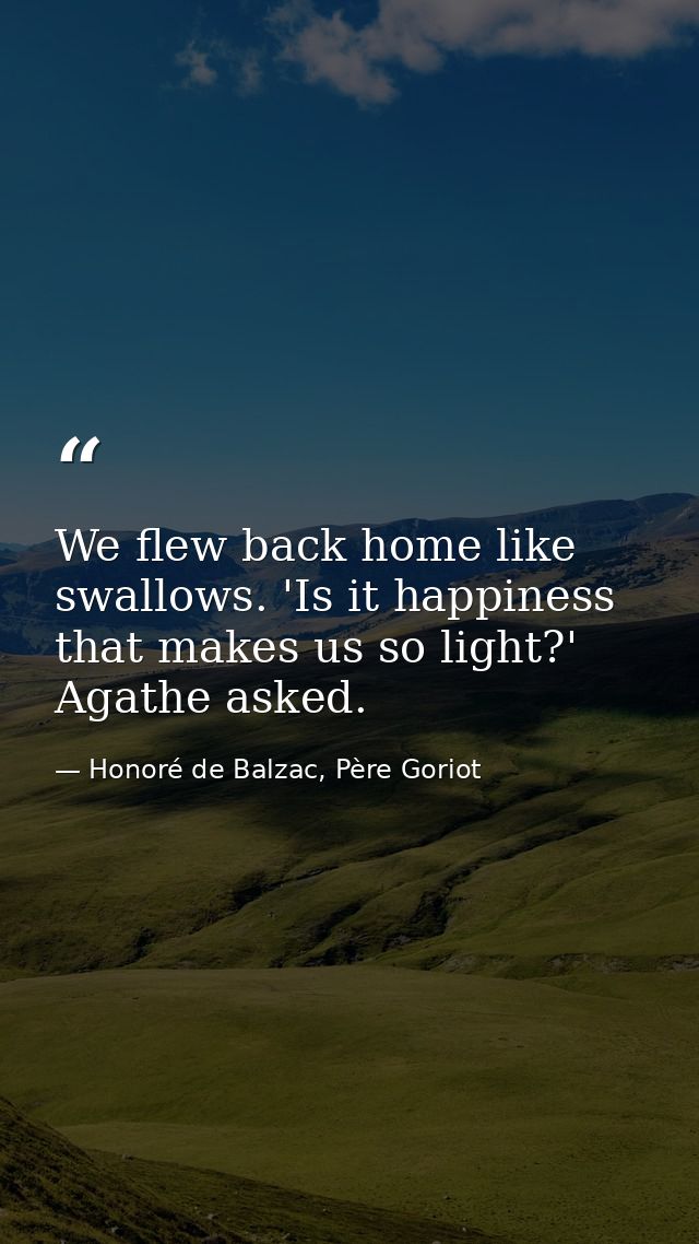 We flew back home like swallows. 'Is it happiness that makes us so light?' Agathe asked. — Honoré de Balzac, Père Goriot