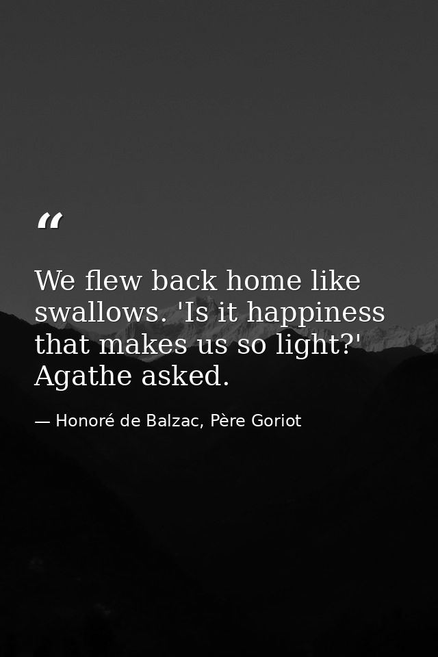 We flew back home like swallows. 'Is it happiness that makes us so light?' Agathe asked. — Honoré de Balzac, Père Goriot