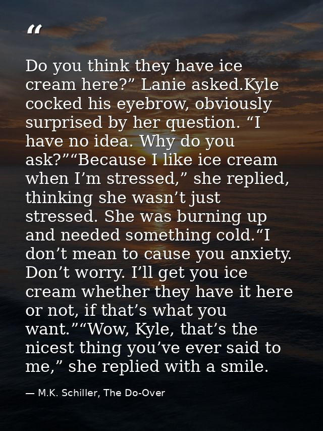 Do you think they have ice cream here?” Lanie asked.Kyle cocked his eyebrow, obviously surprised by her question. “I hav — M.K. Schiller, The Do-Over