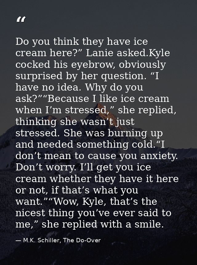 Do you think they have ice cream here?” Lanie asked.Kyle cocked his eyebrow, obviously surprised by her question. “I hav — M.K. Schiller, The Do-Over
