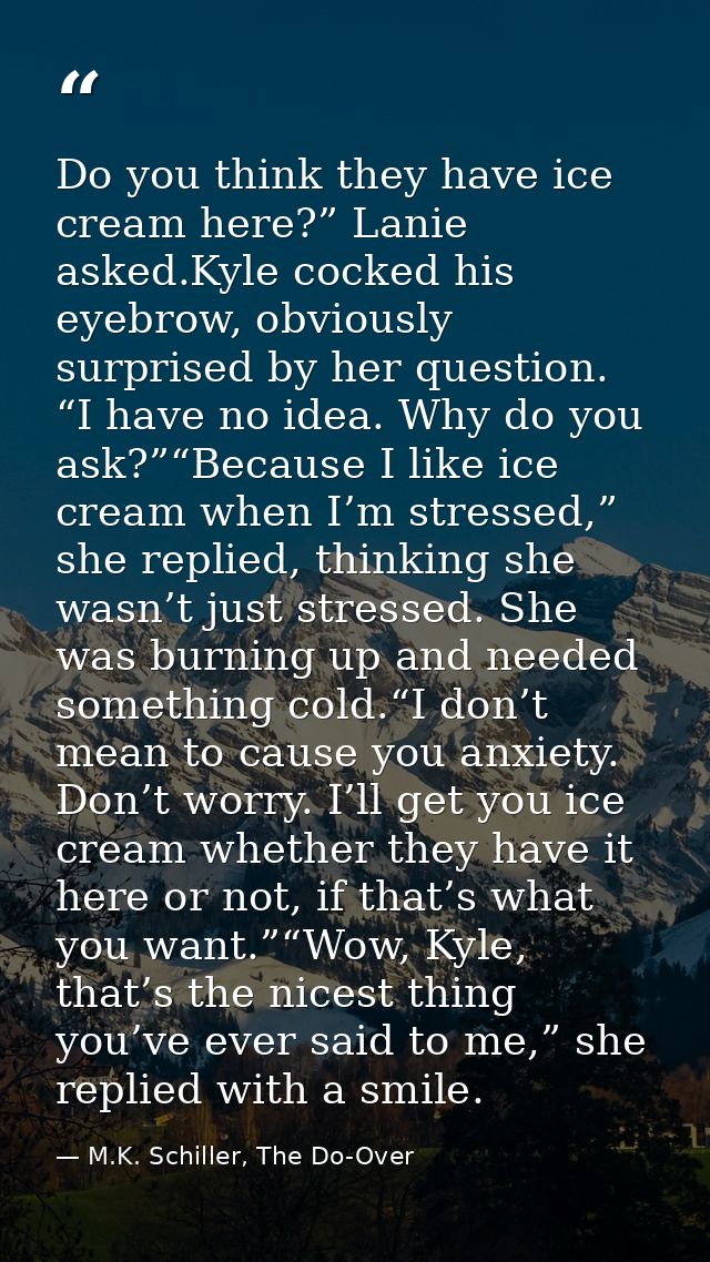 Do you think they have ice cream here?” Lanie asked.Kyle cocked his eyebrow, obviously surprised by her question. “I hav — M.K. Schiller, The Do-Over