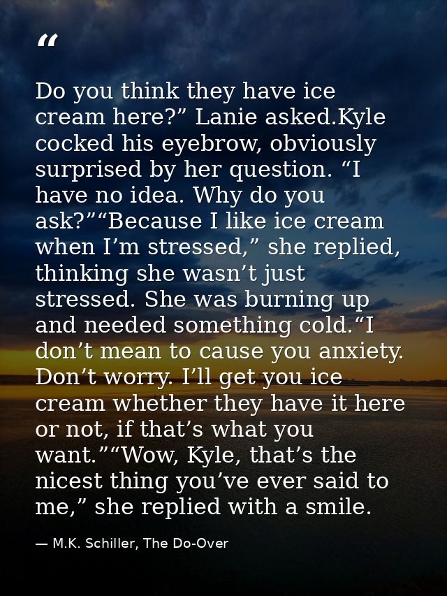 Do you think they have ice cream here?” Lanie asked.Kyle cocked his eyebrow, obviously surprised by her question. “I hav — M.K. Schiller, The Do-Over