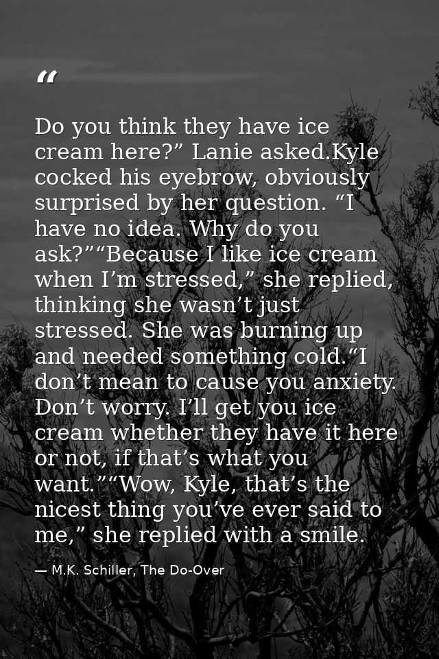 Do you think they have ice cream here?” Lanie asked.Kyle cocked his eyebrow, obviously surprised by her question. “I hav — M.K. Schiller, The Do-Over