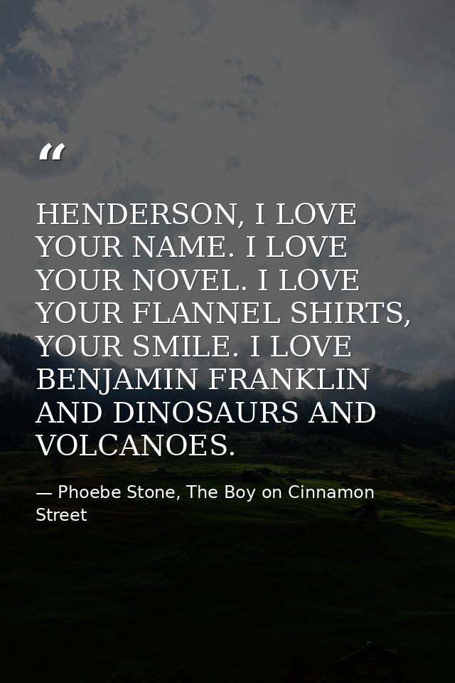 HENDERSON, I LOVE YOUR NAME. I LOVE YOUR NOVEL. I LOVE YOUR FLANNEL SHIRTS, YOUR SMILE. I LOVE BENJAMIN FRANKLIN AND DIN — Phoebe Stone, The Boy on Cinnamon Street