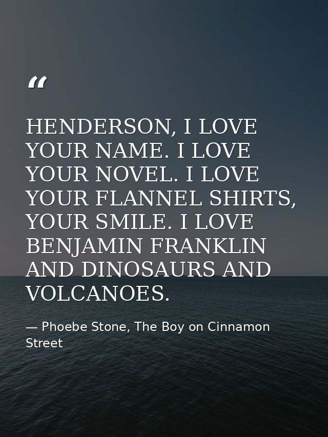 HENDERSON, I LOVE YOUR NAME. I LOVE YOUR NOVEL. I LOVE YOUR FLANNEL SHIRTS, YOUR SMILE. I LOVE BENJAMIN FRANKLIN AND DIN — Phoebe Stone, The Boy on Cinnamon Street
