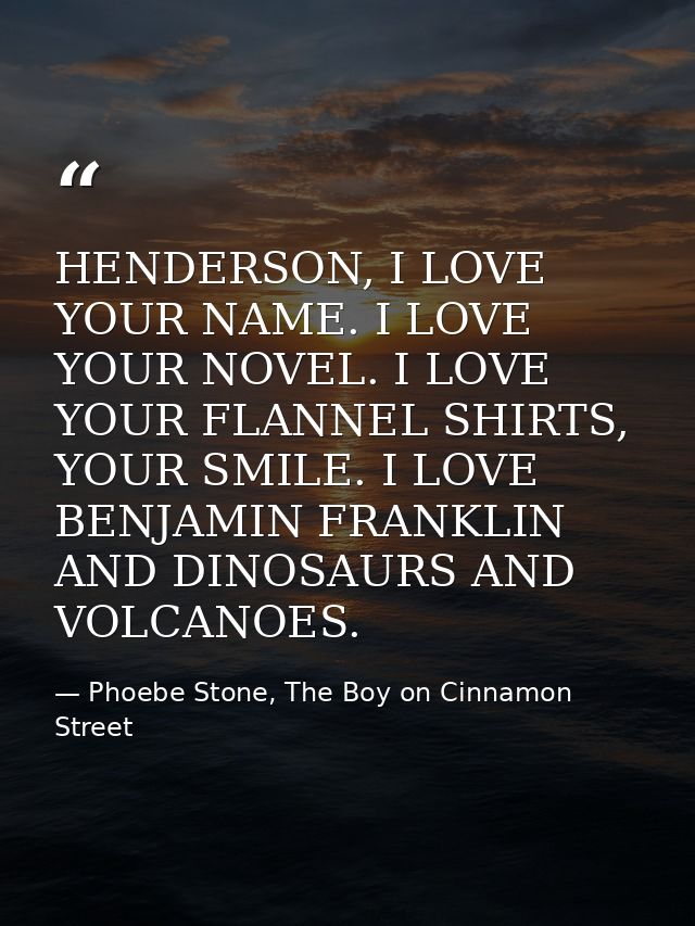 HENDERSON, I LOVE YOUR NAME. I LOVE YOUR NOVEL. I LOVE YOUR FLANNEL SHIRTS, YOUR SMILE. I LOVE BENJAMIN FRANKLIN AND DIN — Phoebe Stone, The Boy on Cinnamon Street