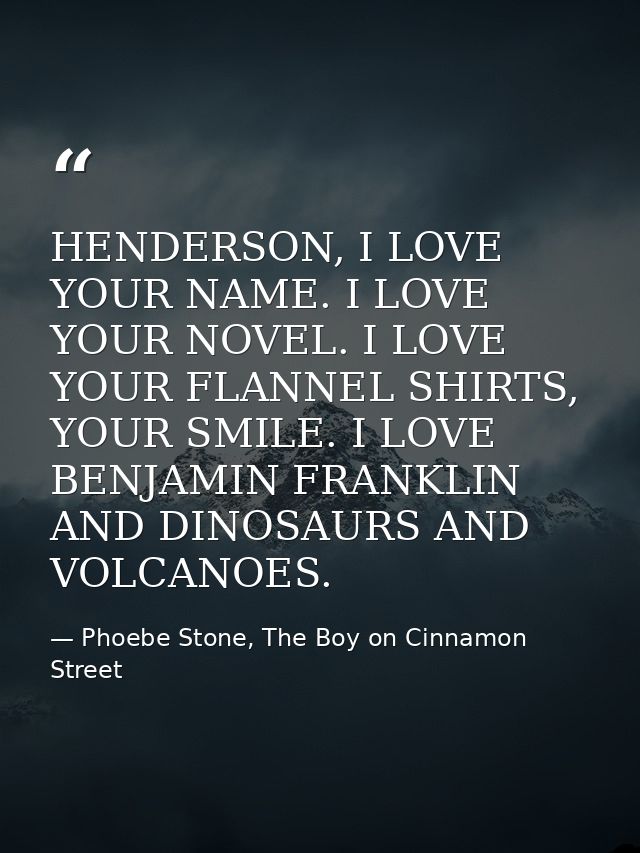 HENDERSON, I LOVE YOUR NAME. I LOVE YOUR NOVEL. I LOVE YOUR FLANNEL SHIRTS, YOUR SMILE. I LOVE BENJAMIN FRANKLIN AND DIN — Phoebe Stone, The Boy on Cinnamon Street