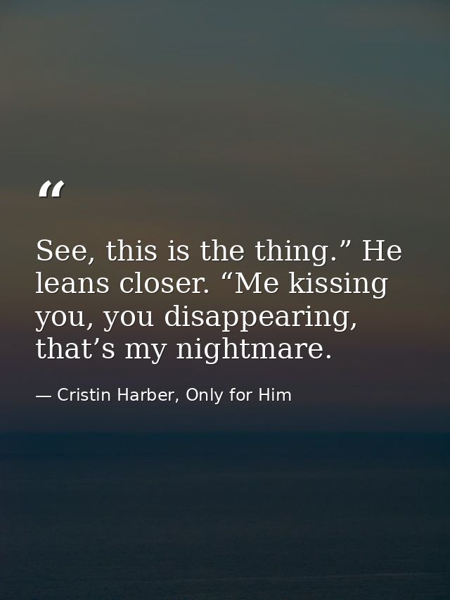 See, this is the thing.” He leans closer. “Me kissing you, you disappearing, that’s my nightmare. — Cristin Harber, Only for Him