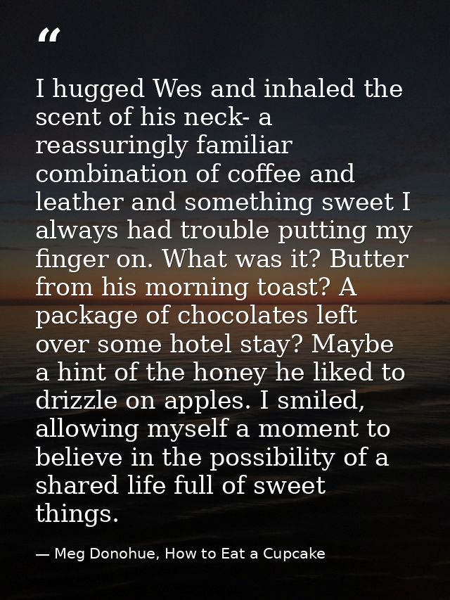 I hugged Wes and inhaled the scent of his neck- a reassuringly familiar combination of coffee and leather and something  — Meg Donohue, How to Eat a Cupcake