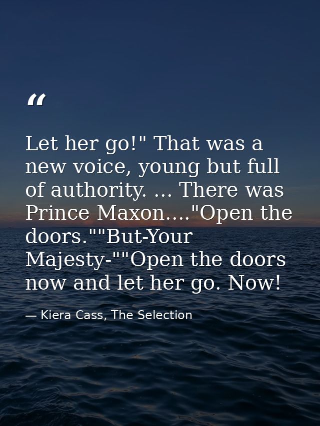 Let her go!" That was a new voice, young but full of authority. ... There was Prince Maxon...."Open the doors.""But-Your — Kiera Cass, The Selection