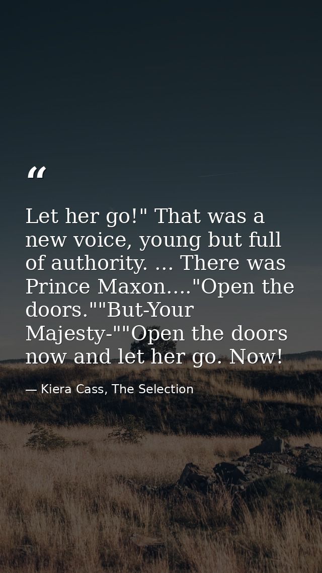 Let her go!" That was a new voice, young but full of authority. ... There was Prince Maxon...."Open the doors.""But-Your — Kiera Cass, The Selection