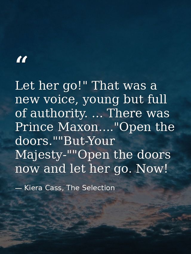 Let her go!" That was a new voice, young but full of authority. ... There was Prince Maxon...."Open the doors.""But-Your — Kiera Cass, The Selection