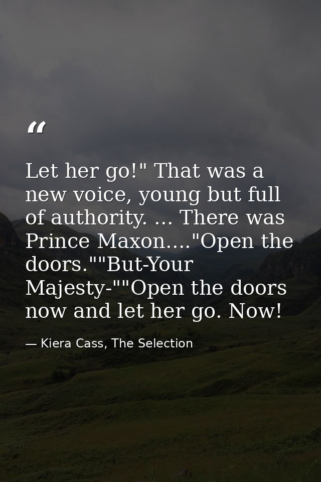 Let her go!" That was a new voice, young but full of authority. ... There was Prince Maxon...."Open the doors.""But-Your — Kiera Cass, The Selection