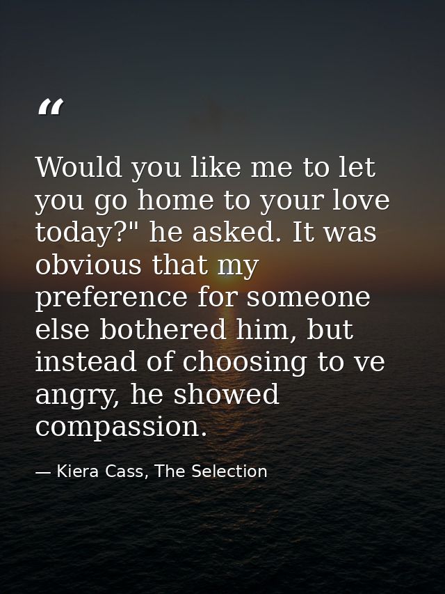 Would you like me to let you go home to your love today?" he asked. It was obvious that my preference for someone else b — Kiera Cass, The Selection