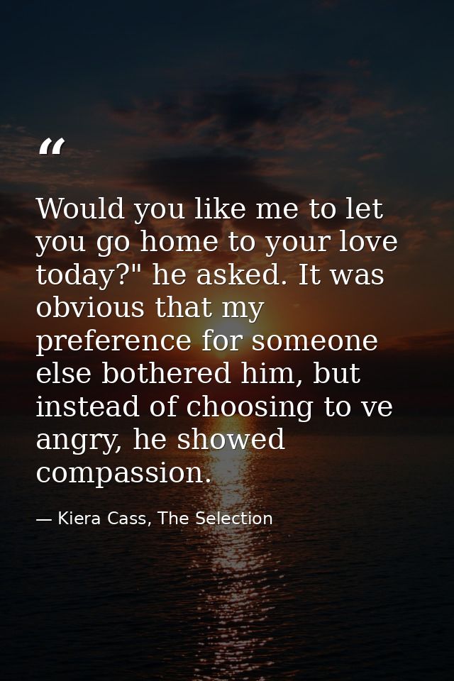 Would you like me to let you go home to your love today?" he asked. It was obvious that my preference for someone else b — Kiera Cass, The Selection