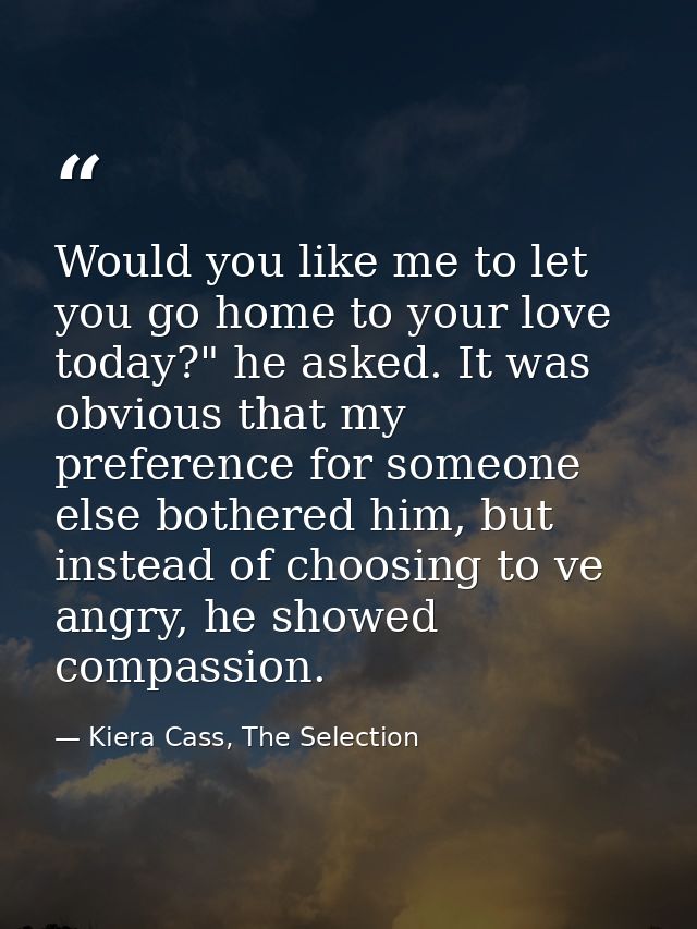 Would you like me to let you go home to your love today?" he asked. It was obvious that my preference for someone else b — Kiera Cass, The Selection