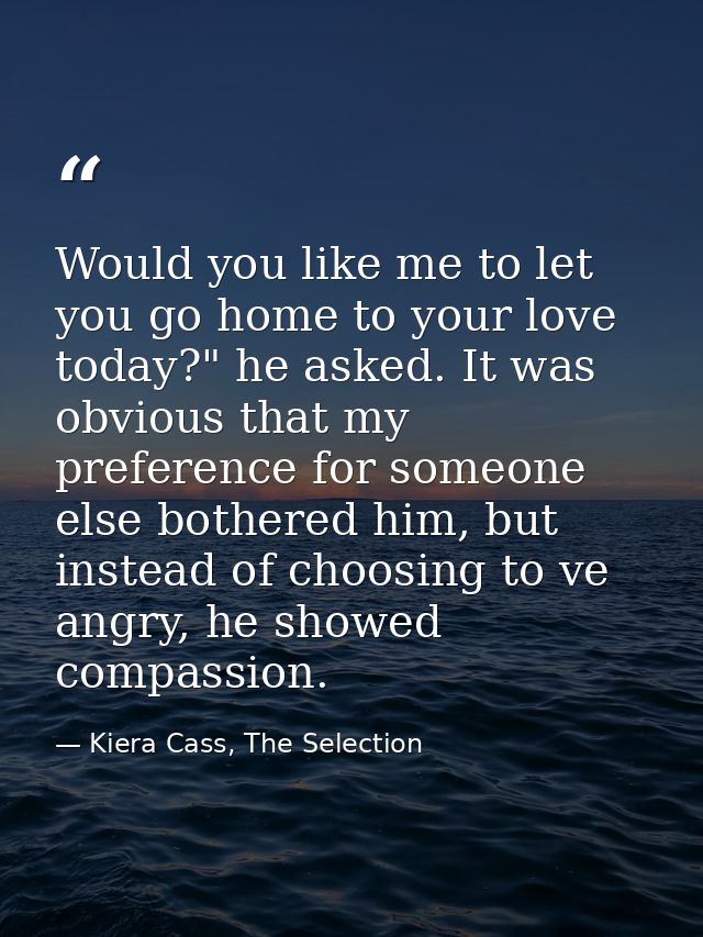 Would you like me to let you go home to your love today?" he asked. It was obvious that my preference for someone else b — Kiera Cass, The Selection