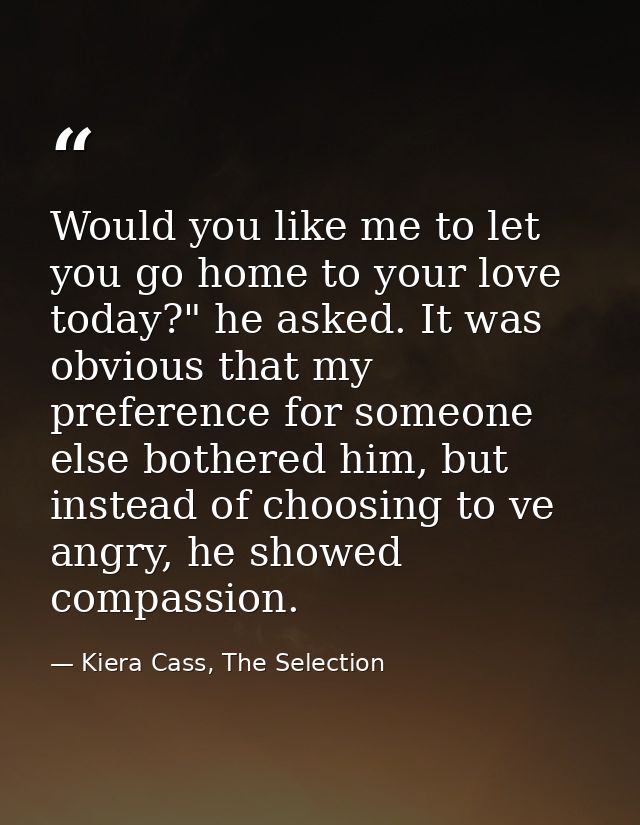 Would you like me to let you go home to your love today?" he asked. It was obvious that my preference for someone else b — Kiera Cass, The Selection