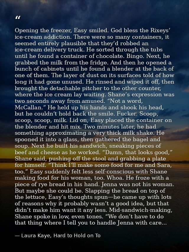 Opening the freezer, Easy smiled. God bless the Rixeys’ ice-cream addiction. There were so many containers, it seemed en — Laura Kaye, Hard to Hold on To
